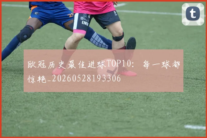 欧冠历史最佳进球TOP10：每一球都惊艳_20260528193306