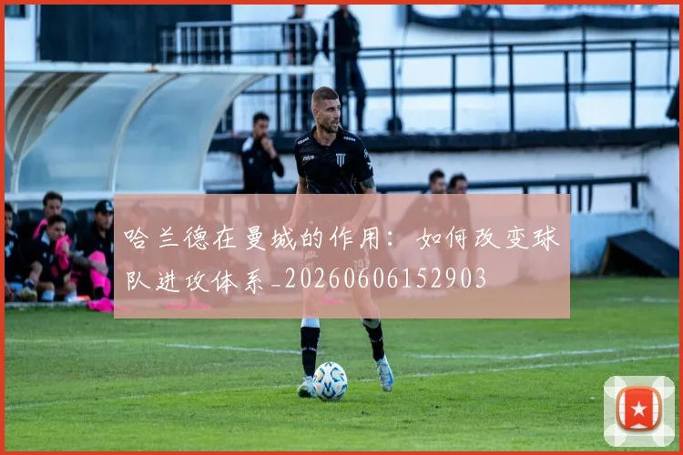 哈兰德在曼城的作用:如何改变球队进攻体系_20260606152903
