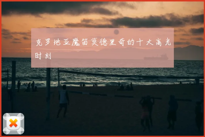 克罗地亚魔笛莫德里奇的十大高光时刻
