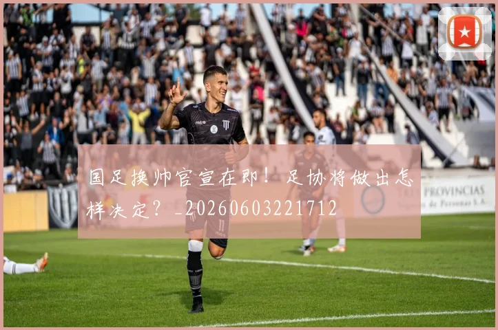 国足换帅官宣在即!足协将做出怎样决定?_20260603221712