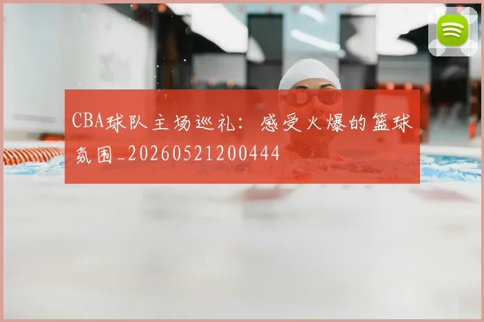 CBA球队主场巡礼:感受火爆的篮球氛围_20260521200444