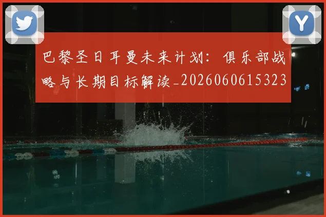 巴黎圣日耳曼未来计划：俱乐部战略与长期目标解读_20260606153235