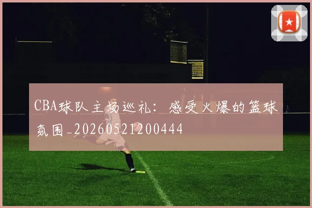 CBA球队主场巡礼:感受火爆的篮球氛围_20260521200444
