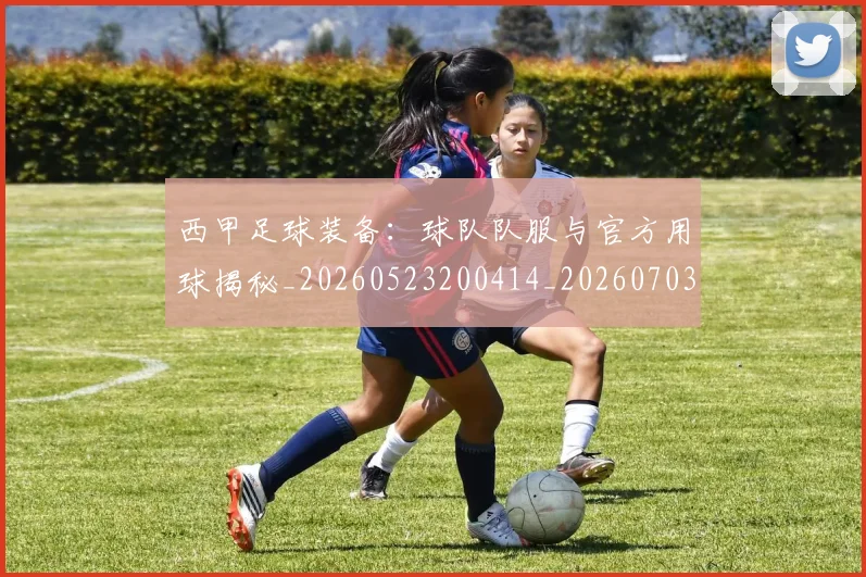 西甲足球装备：球队队服与官方用球揭秘_20260523200414_20260703181930