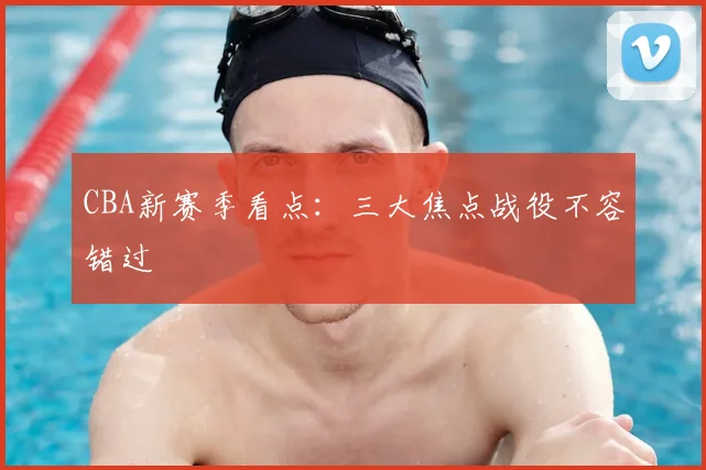 CBA新赛季看点:三大焦点战役不容错过