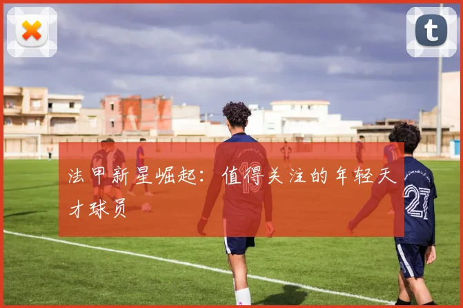 法甲新星崛起：值得关注的年轻天才球员
