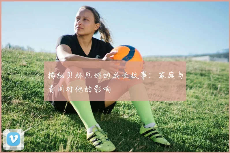 揭秘贝林厄姆的成长故事：家庭与青训对他的影响