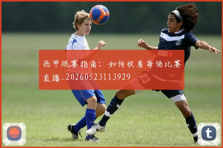 西甲观赛指南:如何收看每场比赛直播_20260523113929