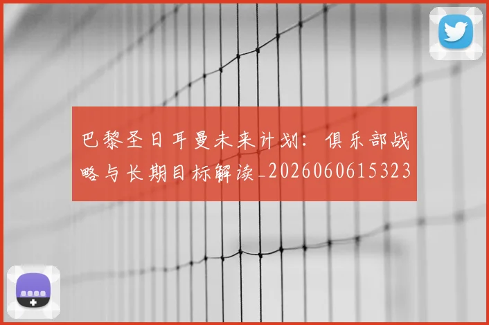 巴黎圣日耳曼未来计划：俱乐部战略与长期目标解读_20260606153235