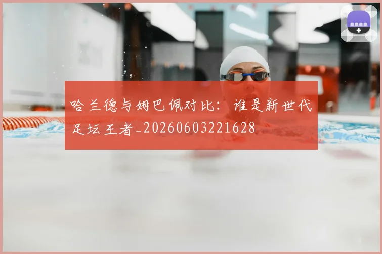 哈兰德与姆巴佩对比：谁是新世代足坛王者_20260603221628