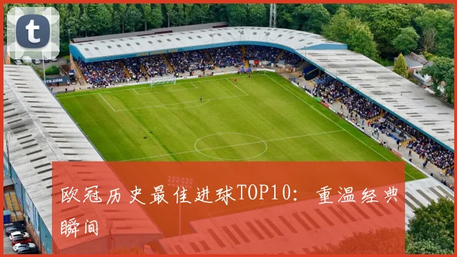 欧冠历史最佳进球TOP10：重温经典瞬间