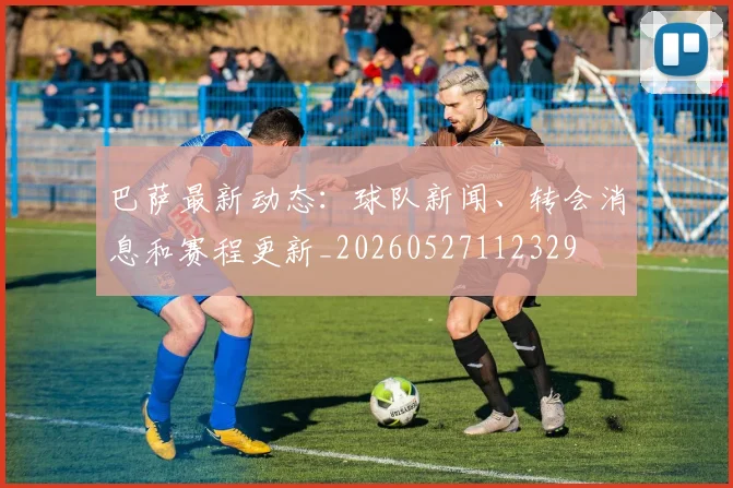 巴萨最新动态：球队新闻、转会消息和赛程更新_20260527112329