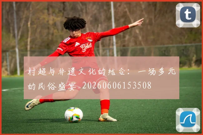 村超与非遗文化的结合:一场多元的民俗盛宴_20260606153508