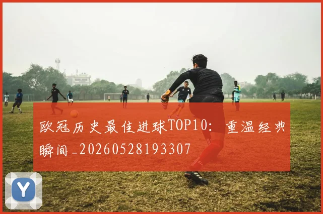 欧冠历史最佳进球TOP10：重温经典瞬间_20260528193307