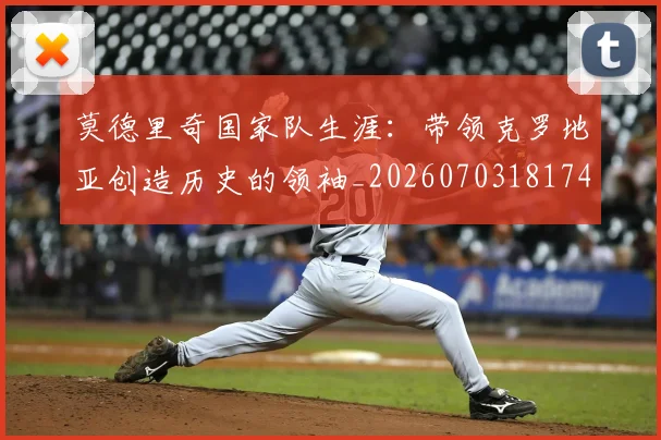 莫德里奇国家队生涯:带领克罗地亚创造历史的领袖_20260703181746