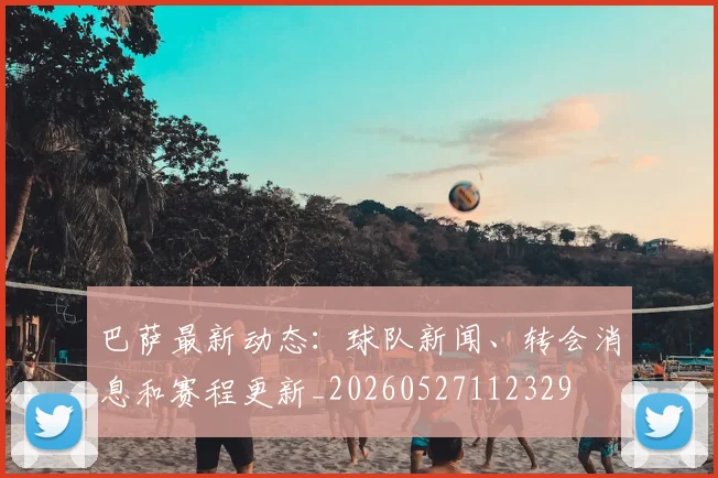 巴萨最新动态：球队新闻、转会消息和赛程更新_20260527112329